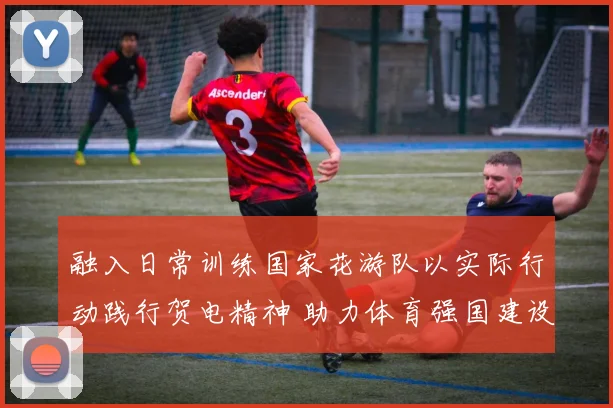 融入日常训练国家花游队以实际行动践行贺电精神 助力体育强国建设