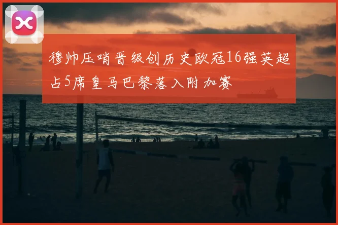 穆帅压哨晋级创历史欧冠16强英超占5席皇马巴黎落入附加赛