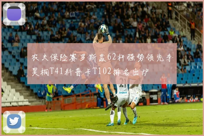 农夫保险赛罗斯轰62杆强势领先李昊桐T41科普卡T102排名出炉