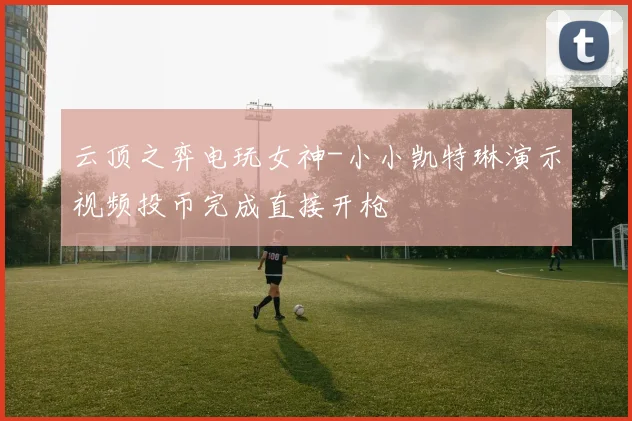 云顶之弈电玩女神-小小凯特琳演示视频投币完成直接开枪