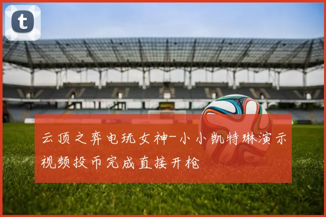云顶之弈电玩女神-小小凯特琳演示视频投币完成直接开枪
