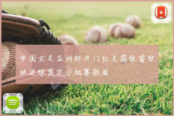 中国女足亚洲杯开门红王霜张睿联袂进球奠定小组赛胜局