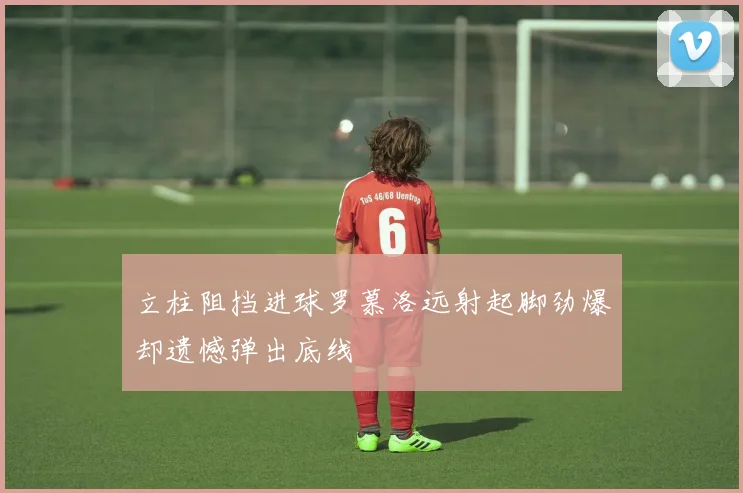 立柱阻挡进球罗慕洛远射起脚劲爆却遗憾弹出底线