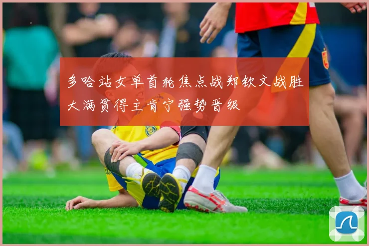 多哈站女单首轮焦点战郑钦文战胜大满贯得主肯宁强势晋级