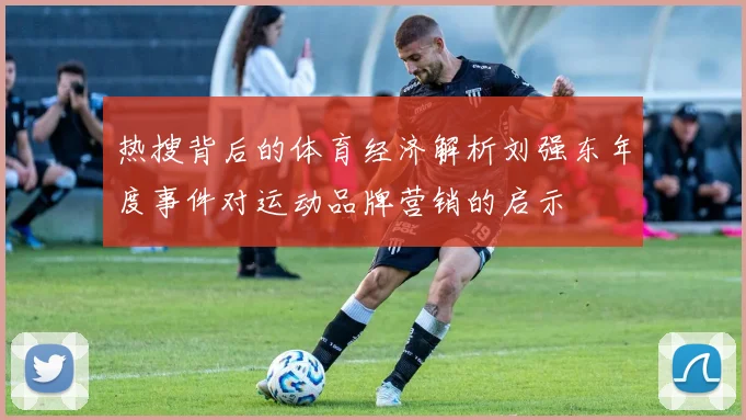 热搜背后的体育经济解析刘强东年度事件对运动品牌营销的启示