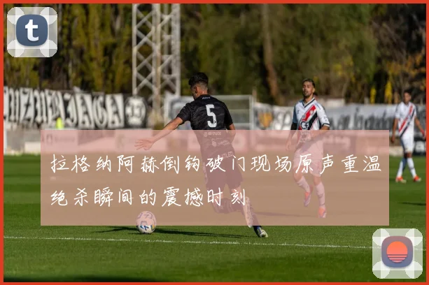 拉格纳阿赫倒钩破门现场原声重温绝杀瞬间的震撼时刻