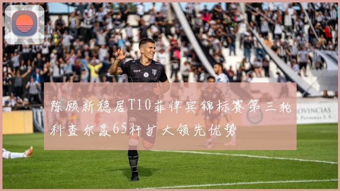 陈顾新稳居T10菲律宾锦标赛第三轮科查尔轰65杆扩大领先优势