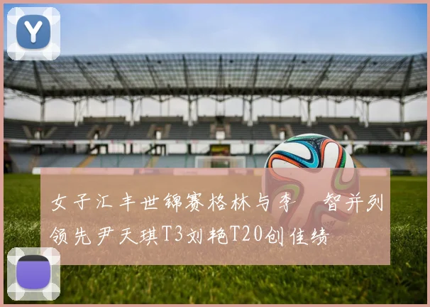 女子汇丰世锦赛格林与李旻智并列领先尹天琪T3刘艳T20创佳绩