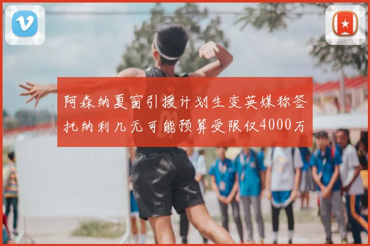 阿森纳夏窗引援计划生变英媒称签托纳利几无可能预算受限仅4000万镑