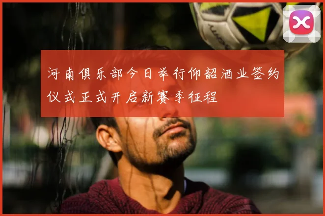 河南俱乐部今日举行仰韶酒业签约仪式正式开启新赛季征程