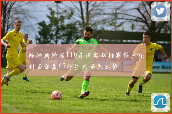 陈顾新稳居T10菲律宾锦标赛第三轮科查尔轰65杆扩大领先优势