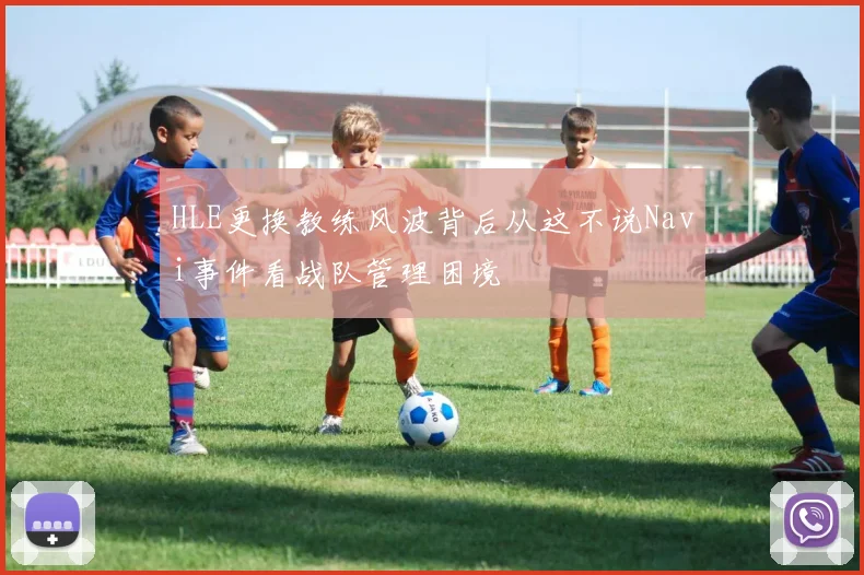 HLE更换教练风波背后从这不说Navi事件看战队管理困境