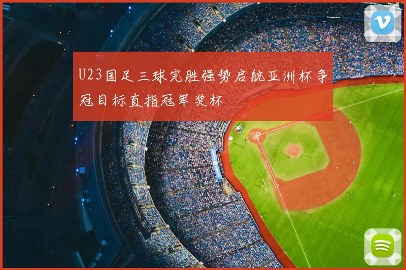 U23国足三球完胜强势启航亚洲杯争冠目标直指冠军奖杯