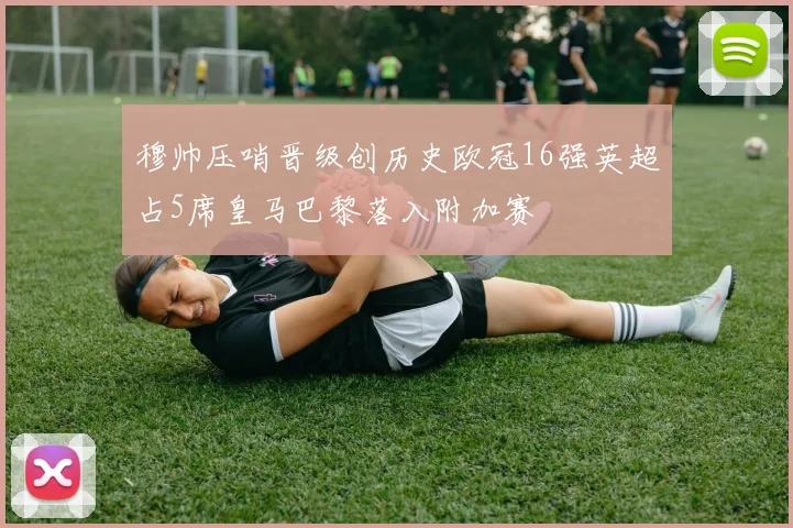 穆帅压哨晋级创历史欧冠16强英超占5席皇马巴黎落入附加赛