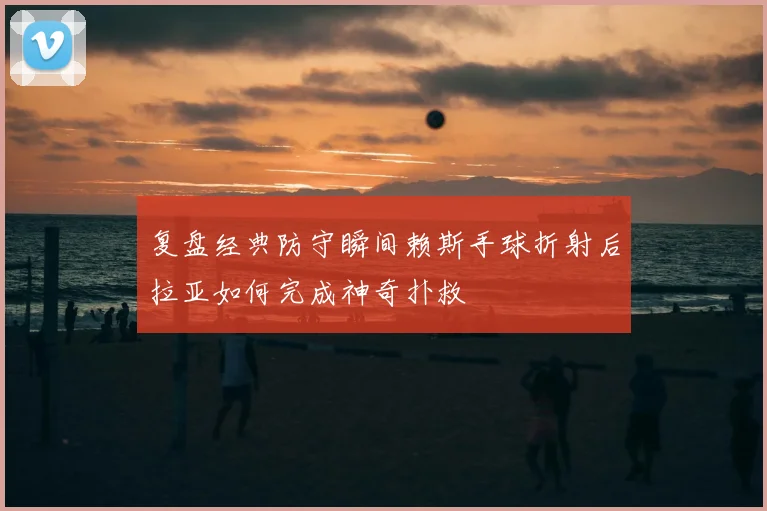 复盘经典防守瞬间赖斯手球折射后拉亚如何完成神奇扑救